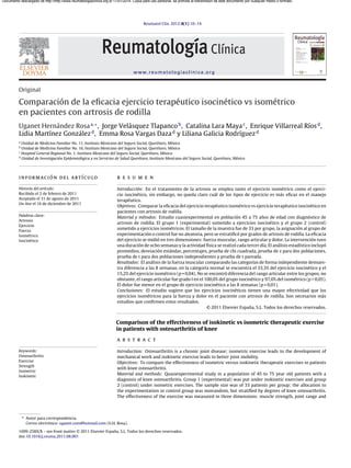 Reumatol Clin. 2012;8(1):10–14
www.reumatologiaclinica.org
Original
Comparación de la eﬁcacia ejercicio terapéutico isocinético vs isométrico
en pacientes con artrosis de rodilla
Uganet Hernández Rosaa,∗
, Jorge Velásquez Tlapancob
, Catalina Lara Mayac
, Enrique Villarreal Ríosd
,
Lidia Martínez Gonzálezd
, Emma Rosa Vargas Dazad
y Liliana Galicia Rodríguezd
a
Unidad de Medicina Familiar No. 11, Instituto Mexicano del Seguro Social, Querétaro, México
b
Unidad de Medicina Familiar No. 16, Instituto Mexicano del Seguro Social, Querétaro, México
c
Hospital General Regional No. 1, Instituto Mexicano del Seguro Social, Querétaro, México
d
Unidad de Investigación Epidemiológica y en Servicios de Salud Querétaro, Instituto Mexicano del Seguro Social, Querétaro, México
información del artículo
Historia del artículo:
Recibido el 2 de febrero de 2011
Aceptado el 31 de agosto de 2011
On-line el 16 de diciembre de 2011
Palabras clave:
Artrosis
Ejercicio
Fuerza
Isométrico
Isocinético
r e s u m e n
Introducción: En el tratamiento de la artrosis se emplea tanto el ejercicio isométrico como el ejerci-
cio isocinético, sin embargo, no queda claro cuál de los tipos de ejercicio es más eﬁcaz en el manejo
terapéutico.
Objetivos: Comparar la eﬁcacia del ejercicio terapéutico isométrico vs ejercicio terapéutico isocinético en
pacientes con artrosis de rodilla.
Material y métodos: Estudio cuasiexperimental en población 45 a 75 a˜nos de edad con diagnóstico de
artrosis de rodilla. El grupo 1 (experimental) sometido a ejercicios isocinético y el grupo 2 (control)
sometido a ejercicios isométricos. El tama˜no de la muestra fue de 33 por grupo, la asignación al grupo de
experimentación o control fue no aleatoria, pero se estratiﬁcó por grados de artrosis de rodilla. La eﬁcacia
del ejercicio se midió en tres dimensiones: fuerza muscular, rango articular y dolor. La intervención tuvo
una duración de ocho semanas y la actividad física se realizó cada tercer día. El análisis estadístico incluyó
promedios, desviación estándar, porcentajes, prueba de chi cuadrada, prueba de z para dos poblaciones,
prueba de t para dos poblaciones independientes y prueba de t pareada.
Resultados: El análisis de la fuerza muscular comparando las categorías de forma independiente demues-
tra diferencia a las 8 semanas, en la categoría normal se encuentra el 33,3% del ejercicio isocinético y el
15,2% del ejercicio isométrico (p = 0,04). No se encontró diferencia del rango articular entre los grupos, no
obstante, el rango articular fue grado I en el 100,0% del grupo isocinético y 97,0% del isométrico (p > 0,05).
El dolor fue menor en el grupo de ejercicio isocinético a las 8 semanas (p = 0,01).
Conclusiones: El estudio sugiere que los ejercicios isocinéticos tienen una mayor efectividad que los
ejercicios isométricos para la fuerza y dolor en el paciente con artrosis de rodilla. Son necesarios más
estudios que conﬁrmen estos resultados.
© 2011 Elsevier España, S.L. Todos los derechos reservados.
Comparison of the effectiveness of isokinetic vs isometric therapeutic exercise
in patients with osteoarthritis of knee
Keywords:
Osteoarthritis
Exercise
Strength
Isometric
Isokinetic
a b s t r a c t
Introduction: Osteoarthritis is a chronic joint disease; isometric exercise leads to the development of
mechanical work and isokinetic exercise leads to better joint mobility.
Objectives: To compare the effectiveness of isometric versus isokinetic therapeutic exercises in patients
with knee osteoarthritis.
Material and methods: Quasiexperimental study in a population of 45 to 75 year old patients with a
diagnosis of knee osteoarthritis. Group 1 (experimental) was put under isokinetic exercises and group
2 (control) under isometric exercises. The sample size was of 33 patients per group; the allocation to
the experimentation or control group was nonrandom, but stratiﬁed by degrees of knee osteoarthritis.
The effectiveness of the exercise was measured in three dimensions: muscle strength, joint range and
∗ Autor para correspondencia.
Correo electrónico: uganet.com@hotmail.com (U.H. Rosa).
1699-258X/$ – see front matter © 2011 Elsevier España, S.L. Todos los derechos reservados.
doi:10.1016/j.reuma.2011.08.001
Documento descargado de http://http://www.reumatologiaclinica.org el 17/01/2014. Copia para uso personal, se prohíbe la transmisión de este documento por cualquier medio o formato.
 