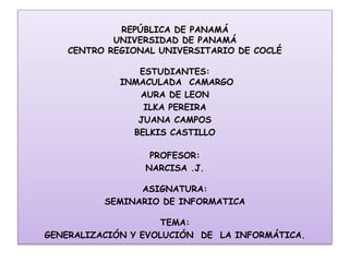 REPÚBLICA DE PANAMÁ 
UNIVERSIDAD DE PANAMÁ 
CENTRO REGIONAL UNIVERSITARIO DE COCLÉ 
ESTUDIANTES: 
INMACULADA CAMARGO 
AURA DE LEON 
ILKA PEREIRA 
JUANA CAMPOS 
BELKIS CASTILLO 
PROFESOR: 
NARCISA .J. 
ASIGNATURA: 
SEMINARIO DE INFORMATICA 
TEMA: 
GENERALIZACIÓN Y EVOLUCIÓN DE LA INFORMÁTICA. 
 