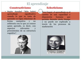 El aprendizaje 
Constructivismo Eclecticismo 
 Según Ausubel “Sólo habrá 
aprendizaje significativo 
cuando lo que se trata de 
aprender se logra relacionar de 
forma sustantiva y no 
arbitraria con lo que ya conoce 
quien aprende, es decir, con 
aspectos relevantes y 
preexistentes de su estructura 
cognitiva”. 
 Para Gagné, el aprendizaje es el 
cambio de una capacidad o 
disposición humana que 
persiste durante cierto tiempo 
y no puede ser explicado a 
través de los procesos de 
maduración 
 