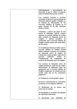individualizado y personalizado de
inserción al que se refiere el artículo
único.5 del Real Decreto-ley 23/2012.

Las restantes acciones o servicios
asociados al itinerario personalizado de
inserción deberán quedar recogidas en
el Sistema de Información de los
Servicios Públicos de Empleo en el
plazo máximo de 30 días naturales
desde su inicio.

Asimismo, y dentro del plazo de dos
meses el solicitante deberá realizar
durante un periodo mínimo de treinta
días, acciones de búsqueda activa de
empleo, y deberá acreditar su
realización ante el Servicio Público de
Empleo Estatal, dentro del citado plazo
de dos meses.

5. El solicitante deberá acreditar ante el
Servicio Público de Empleo Estatal
haber realizado, al menos, tres acciones
de búsqueda activa de empleo. El
trabajo por cuenta propia o ajena de la
persona       solicitante     tendrá    la
consideración       de    realización  de
acciones de búsqueda activa de empleo.

Las acciones de búsqueda activa de
empleo podrán ser, tanto las que realice
directamente el solicitante como las
propuestas por el Servicio Público de
Empleo competente. Se considerará una
acción cada una de las actuaciones
siguientes:

a) Trabajo por cuenta propia o ajena.

b) Envío o presentación de currículum,
al menos, en tres empresas distintas.

c) Realización de, al menos, una
entrevista de trabajo.

d) Inscripción en, al menos, una agencia
de colocación autorizada.

e) Inscripción como solicitante de
 