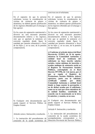 convivan con el solicitante.

En el supuesto de que la persona             En el supuesto de que la persona
solicitante tuviera la consideración de      solicitante tuviera la consideración de
víctima de violencia de género o             víctima de violencia de género o
doméstica, no deberá aportar justificación   doméstica, no deberá aportar justificación
de los ingresos obtenidos por el cónyuge o   de los ingresos obtenidos por el cónyuge o
hijo agresor.                                hijo agresor.

En los casos de separación matrimonial o     En los casos de separación matrimonial o
divorcio no será necesario presentar         divorcio no será necesario presentar
documentación relativa a los ingresos,       documentación relativa a los ingresos,
sino que se aportará la sentencia y/o        sino que se aportará la sentencia y/o
convenio regulador donde figure la           convenio regulador donde figure la
cantidad por pensión alimenticia a favor     cantidad por pensión alimenticia a favor
de los hijos y, en su caso, de la pensión    de los hijos y, en su caso, de la pensión
compensatoria.                               compensatoria.

                                             c) Conforme al artículo único.6 del Real
                                             Decreto-ley 23/2012, de 24 de agosto,
                                             mientras la Comunidad Autónoma o
                                             entidad local de residencia del
                                             solicitante no haya inscrito salarios
                                             sociales, rentas mínimas de inserción o
                                             ayudas análogas de asistencia social en
                                             el Registro de Prestaciones Sociales
                                             Públicas, contemplado en el Real
                                             Decreto 397/1996, de 1 de marzo, por el
                                             que se regula el Registro de
                                             Prestaciones Sociales Públicas, deberá
                                             aportarse, junto con la solicitud,
                                             certificado     emitido     por     dicha
                                             Comunidad Autónoma o entidad local
                                             donde se haga constar la percepción o
                                             no de dichas ayudas por el solicitante,
                                             como en su caso por otros miembros de
                                             la unidad familiar, constituida de
                                             acuerdo con lo mencionado en la letra
                                             b) anterior, y cuantía, en su caso.

b) Cualquier otra documentación que d) Cualquier otra documentación que
pueda requerir el Servicio Público de pueda requerir el Servicio Público de
Empleo Estatal.                       Empleo Estatal.

                                             Artículo 8. Instrucción y resolución.

                                       1. La instrucción del procedimiento de
Artículo octavo. Instrucción y resolución.
                                       concesión de la ayuda económica de
1. La instrucción del procedimiento de acompañamiento corresponderá a la
concesión de la ayuda económica de Dirección Provincial del Servicio Público
 
