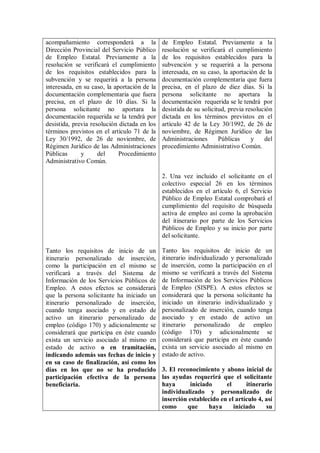 acompañamiento corresponderá a la             de Empleo Estatal. Previamente a la
Dirección Provincial del Servicio Público     resolución se verificará el cumplimiento
de Empleo Estatal. Previamente a la           de los requisitos establecidos para la
resolución se verificará el cumplimiento      subvención y se requerirá a la persona
de los requisitos establecidos para la        interesada, en su caso, la aportación de la
subvención y se requerirá a la persona        documentación complementaria que fuera
interesada, en su caso, la aportación de la   precisa, en el plazo de diez días. Si la
documentación complementaria que fuera        persona solicitante no aportara la
precisa, en el plazo de 10 días. Si la        documentación requerida se le tendrá por
persona solicitante no aportara la            desistida de su solicitud, previa resolución
documentación requerida se la tendrá por      dictada en los términos previstos en el
desistida, previa resolución dictada en los   artículo 42 de la Ley 30/1992, de 26 de
términos previstos en el artículo 71 de la    noviembre, de Régimen Jurídico de las
Ley 30/1992, de 26 de noviembre, de           Administraciones       Públicas     y    del
Régimen Jurídico de las Administraciones      procedimiento Administrativo Común.
Públicas      y      del     Procedimiento
Administrativo Común.

                                              2. Una vez incluido el solicitante en el
                                              colectivo especial 26 en los términos
                                              establecidos en el artículo 6, el Servicio
                                              Público de Empleo Estatal comprobará el
                                              cumplimiento del requisito de búsqueda
                                              activa de empleo así como la aprobación
                                              del itinerario por parte de los Servicios
                                              Públicos de Empleo y su inicio por parte
                                              del solicitante.

Tanto los requisitos de inicio de un          Tanto los requisitos de inicio de un
itinerario personalizado de inserción,        itinerario individualizado y personalizado
como la participación en el mismo se          de inserción, como la participación en el
verificará a través del Sistema de            mismo se verificará a través del Sistema
Información de los Servicios Públicos de      de Información de los Servicios Públicos
Empleo. A estos efectos se considerará        de Empleo (SISPE). A estos efectos se
que la persona solicitante ha iniciado un     considerará que la persona solicitante ha
itinerario personalizado de inserción,        iniciado un itinerario individualizado y
cuando tenga asociado y en estado de          personalizado de inserción, cuando tenga
activo un itinerario personalizado de         asociado y en estado de activo un
empleo (código 170) y adicionalmente se       itinerario personalizado de empleo
considerará que participa en éste cuando      (código 170) y adicionalmente se
exista un servicio asociado al mismo en       considerará que participa en éste cuando
estado de activo o en tramitación,            exista un servicio asociado al mismo en
indicando además sus fechas de inicio y       estado de activo.
en su caso de finalización, así como los
días en los que no se ha producido            3. El reconocimiento y abono inicial de
participación efectiva de la persona          las ayudas requerirá que el solicitante
beneficiaria.                                 haya       iniciado     el      itinerario
                                              individualizado y personalizado de
                                              inserción establecido en el artículo 4, así
                                              como      que     haya     iniciado     su
 