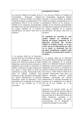 participación el mismo.

Los Servicios Públicos de Empleo de las       4. Los Servicios Públicos de Empleo de
Comunidades       Autónomas       deberán     las Comunidades Autónomas deberán
informar al Servicio Público de Empleo        informar al Servicio Público de Empleo
Estatal de cualquier incumplimiento en la     Estatal de cualquier incumplimiento en la
participación efectiva en las acciones y      participación efectiva en las acciones y
medidas de los itinerarios personalizados     medidas de los itinerarios personalizados
de empleo de las personas beneficiarias de    de empleo de las personas beneficiarias de
las ayudas reguladas en el presente           las ayudas reguladas en el presente
procedimiento, tan pronto como ésta se        procedimiento, tan pronto como ésta se
produzca.                                     produzca.

                                              El expediente de concesión de estas
                                              ayudas incluirá un certificado o
                                              informe del órgano competente de la
                                              Dirección Provincial del Servicio
                                              Público de Empleo Estatal, en el que
                                              conste que de la información que obra
                                              en su poder se desprende que las
                                              personas beneficiarias cumplen todos
                                              los requisitos necesarios para acceder a
                                              la misma.
2. La persona titular de la Dirección
Provincial del Servicio Público de Empleo     5. La persona titular de la Dirección
Estatal, por delegación de la persona         Provincial del Servicio Público de Empleo
titular de la Dirección General de dicho      Estatal, por delegación de la persona
Organismo, resolverá sobre la concesión o     titular de la Dirección General de dicho
denegación de la ayuda. La resolución se      Organismo, resolverá sobre la concesión o
dictará y notificará en el plazo máximo de    denegación de la ayuda. La resolución se
tres meses a contar desde la fecha de         dictará y notificará en el plazo máximo de
solicitud de la ayuda. Transcurrido dicho     tres meses a contar desde la fecha de la
plazo sin haberse notificado esta             solicitud. Transcurrido dicho plazo sin
resolución, podrá entenderse desestimada      haberse notificado resolución, podrá
por silencio administrativo la solicitud      entenderse desestimada por silencio
presentada, siendo de aplicación a este       administrativo la solicitud presentada, de
procedimiento lo establecido en el artículo   acuerdo con lo establecido en el artículo
25.5 de la Ley 38/2003, de 17 de              25.5 de la Ley 38/2003, de 17 de
noviembre.                                    noviembre.

                                              Asimismo, la persona titular de la
                                              Dirección Provincial del Servicio Público
                                              de Empleo Estatal, por delegación de la
                                              persona titular de la Dirección General de
                                              dicho Organismo, procederá a la
                                              aprobación y compromiso del gasto,
                                              reconocimiento de la obligación y
                                              ordenación del pago de estas ayudas.
 