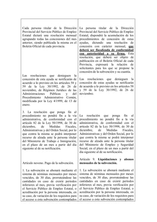 Cada persona titular de la Dirección           La persona titular de la Dirección
Provincial del Servicio Público de Empleo      Provincial del Servicio Público de Empleo
Estatal dictará una resolución mensual         Estatal, dispondrá la acumulación de los
agrupando todas las concesiones del mes        procedimientos de concesión de estas
anterior, siendo publicada la misma en el      ayudas, dictando una resolución de
Boletín Oficial de cada provincia.             concesión con carácter mensual, que
                                               deberá ser fiscalizada de conformidad
                                               con anterioridad a su firma. Esta
                                               resolución, que deberá ser objeto de
                                               publicación en el Boletín Oficial de cada
                                               Provincia, expresará la relación de
                                               solicitantes para los que se propone la
                                               concesión de la subvención y su cuantía.
Las resoluciones que denieguen la
concesión de esta ayuda se notificarán de      Las resoluciones que denieguen la
acuerdo a lo previsto en los artículos 58 y    concesión de estas ayudas se notificarán
59 de la Ley 30/1992, de 26 de                 de acuerdo a lo previsto en los artículos 58
noviembre, de Régimen Jurídico de las          y 59 de la Ley 30/1992, de 26 de
Administraciones      Públicas     y    del    noviembre.
Procedimiento Administrativo Común,
modificada por la Ley 4/1999, de 13 de
enero.

3. La resolución que ponga fin al
procedimiento no pondrá fin a la vía           La resolución que ponga fin al
administrativa, de conformidad con el          procedimiento no pondrá fin a la vía
artículo 82 de la Ley 50/1998, de 30 de        administrativa, de conformidad con el
diciembre,      de    Medidas    Fiscales,     artículo 82 de la Ley 50/1998, de 30 de
Administrativas y del Orden Social, por lo     diciembre,     de      Medidas      Fiscales,
que contra la misma se podrá interponer        Administrativas y del Orden Social, por lo
recurso de alzada ante la persona titular      que contra la misma se podrá interponer
del Ministerio de Trabajo e Inmigración,       recurso de alzada ante la persona titular
en el plazo de un mes a partir del día         del Ministerio de Empleo y Seguridad
siguiente al de su notificación.               Social, en el plazo de un mes a partir del
                                               día siguiente al de su notificación.

                                               Artículo 9. Liquidaciones y abonos
Artículo noveno. Pago de la subvención.        mensuales de la subvención.

1. La subvención se abonará mediante el        1. La subvención se abonará mediante el
sistema de nóminas mensuales por meses         sistema de nóminas mensuales por meses
vencidos, de 30 días, prorrateándose las       vencidos, de 30 días, prorrateándose las
cantidades en caso de existir períodos         cantidades en caso de existir períodos
inferiores al mes, previa verificación por     inferiores al mes, previa verificación por
el Servicio Público de Empleo Estatal, o       el Servicio Público de Empleo Estatal, o
acreditación por la persona interesada, en     acreditación por la persona interesada, en
su caso, de variación de los requisitos para   su caso, de variación de los requisitos para
el acceso a esta subvención contemplados       el acceso a esta subvención contemplados
 