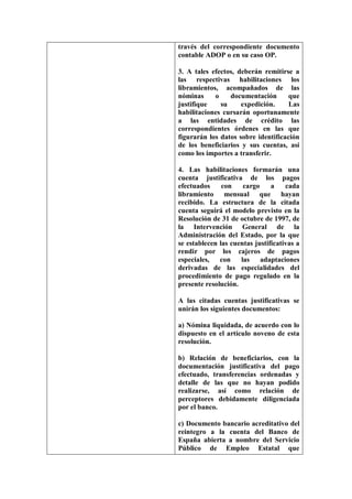 través del correspondiente documento
contable ADOP o en su caso OP.

3. A tales efectos, deberán remitirse a
las respectivas habilitaciones los
libramientos, acompañados de las
nóminas     o    documentación       que
justifique    su     expedición.     Las
habilitaciones cursarán oportunamente
a las entidades de crédito las
correspondientes órdenes en las que
figurarán los datos sobre identificación
de los beneficiarios y sus cuentas, así
como los importes a transferir.

4. Las habilitaciones formarán una
cuenta justificativa de los pagos
efectuados     con    cargo     a    cada
libramiento mensual que hayan
recibido. La estructura de la citada
cuenta seguirá el modelo previsto en la
Resolución de 31 de octubre de 1997, de
la Intervención General de la
Administración del Estado, por la que
se establecen las cuentas justificativas a
rendir por los cajeros de pagos
especiales, con      las adaptaciones
derivadas de las especialidades del
procedimiento de pago regulado en la
presente resolución.

A las citadas cuentas justificativas se
unirán los siguientes documentos:

a) Nómina liquidada, de acuerdo con lo
dispuesto en el artículo noveno de esta
resolución.

b) Relación de beneficiarios, con la
documentación justificativa del pago
efectuado, transferencias ordenadas y
detalle de las que no hayan podido
realizarse, así como relación de
perceptores debidamente diligenciada
por el banco.

c) Documento bancario acreditativo del
reintegro a la cuenta del Banco de
España abierta a nombre del Servicio
Público de Empleo Estatal que
 