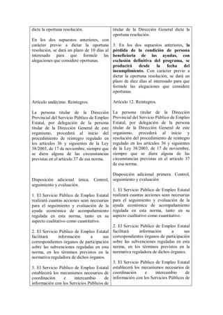dicte la oportuna resolución.                titular de la Dirección General dicte la
                                             oportuna resolución.
En los dos supuestos anteriores, con
carácter previo a dictar la oportuna         3. En los dos supuestos anteriores, la
resolución, se dará un plazo de 10 días al   pérdida de la condición de persona
interesado para que formule las              beneficiaria de las ayudas, con
alegaciones que considere oportunas.         exclusión definitiva del programa, se
                                             producirá     desde     la    fecha   del
                                             incumplimiento. Con carácter previo a
                                             dictar la oportuna resolución, se dará un
                                             plazo de diez días al interesado para que
                                             formule las alegaciones que considere
                                             oportunas.

Artículo undécimo. Reintegros.               Artículo 12. Reintegros.

La persona titular de la Dirección           La persona titular de la Dirección
Provincial del Servicio Público de Empleo    Provincial del Servicio Público de Empleo
Estatal, por delegación de la persona        Estatal, por delegación de la persona
titular de la Dirección General de este      titular de la Dirección General de este
organismo, procederá al inicio del           organismo, procederá al inicio y
procedimiento de reintegro regulado en       resolución del procedimiento de reintegro
los artículos 36 y siguientes de la Ley      regulado en los artículos 36 y siguientes
38/2003, de 17 de noviembre, siempre que     de la Ley 38/2003, de 17 de noviembre,
se diera alguna de las circunstancias        siempre que se diera alguna de las
previstas en el artículo 37 de esa norma.    circunstancias previstas en el artículo 37
                                             de esa norma.

                                           Disposición adicional primera. Control,
Disposición adicional única. Control, seguimiento y evaluación
seguimiento y evaluación.
                                           1. El Servicio Público de Empleo Estatal
1. El Servicio Público de Empleo Estatal realizará cuantas acciones sean necesarias
realizará cuantas acciones sean necesarias para el seguimiento y evaluación de la
para el seguimiento y evaluación de la ayuda económica de acompañamiento
ayuda económica de acompañamiento regulada en esta norma, tanto en su
regulada en esta norma, tanto en su aspecto cualitativo como cuantitativo.
aspecto cualitativo como cuantitativo.
                                           2. El Servicio Público de Empleo Estatal
2. El Servicio Público de Empleo Estatal facilitará      información      a      sus
facilitará     información      a      sus correspondientes órganos de participación
correspondientes órganos de participación sobre las subvenciones reguladas en esta
sobre las subvenciones reguladas en esta norma, en los términos previstos en la
norma, en los términos previstos en la normativa reguladora de dichos órganos.
normativa reguladora de dichos órganos.
                                           3. El Servicio Público de Empleo Estatal
3. El Servicio Público de Empleo Estatal establecerá los mecanismos necesarios de
establecerá los mecanismos necesarios de coordinación       e     intercambio     de
coordinación      e     intercambio     de información con los Servicios Públicos de
información con los Servicios Públicos de
 