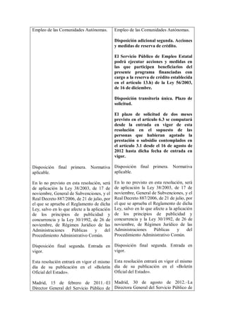 Empleo de las Comunidades Autónomas.          Empleo de las Comunidades Autónomas.

                                              Disposición adicional segunda. Acciones
                                              y medidas de reserva de crédito.

                                              El Servicio Público de Empleo Estatal
                                              podrá ejecutar acciones y medidas en
                                              las que participen beneficiarios del
                                              presente programa financiadas con
                                              cargo a la reserva de crédito establecida
                                              en el artículo 13.h) de la Ley 56/2003,
                                              de 16 de diciembre.

                                              Disposición transitoria única. Plazo de
                                              solicitud.

                                              El plazo de solicitud de dos meses
                                              previsto en el artículo 6.3 se computará
                                              desde la entrada en vigor de esta
                                              resolución en el supuesto de las
                                              personas que hubieran agotado la
                                              prestación o subsidio contemplados en
                                              el artículo 3.1 desde el 16 de agosto de
                                              2012 hasta dicha fecha de entrada en
                                              vigor.

Disposición final primera. Normativa Disposición final primera. Normativa
aplicable.                           aplicable.

En lo no previsto en esta resolución, será    En lo no previsto en esta resolución, será
de aplicación la Ley 38/2003, de 17 de        de aplicación la Ley 38/2003, de 17 de
noviembre, General de Subvenciones, y el      noviembre, General de Subvenciones, y el
Real Decreto 887/2006, de 21 de julio, por    Real Decreto 887/2006, de 21 de julio, por
el que se aprueba el Reglamento de dicha      el que se aprueba el Reglamento de dicha
Ley, salvo en lo que afecte a la aplicación   Ley, salvo en lo que afecte a la aplicación
de los principios de publicidad y             de los principios de publicidad y
concurrencia y la Ley 30/1992, de 26 de       concurrencia y la Ley 30/1992, de 26 de
noviembre, de Régimen Jurídico de las         noviembre, de Régimen Jurídico de las
Administraciones     Públicas      y    del   Administraciones     Públicas      y    del
Procedimiento Administrativo Común.           Procedimiento Administrativo Común.

Disposición final segunda. Entrada en Disposición final segunda. Entrada en
vigor.                                vigor.

Esta resolución entrará en vigor el mismo Esta resolución entrará en vigor el mismo
día de su publicación en el «Boletín día de su publicación en el «Boletín
Oficial del Estado».                      Oficial del Estado».

Madrid, 15 de febrero de 2011.–El Madrid, 30 de agosto de 2012.–La
Director General del Servicio Público de Directora General del Servicio Público de
 