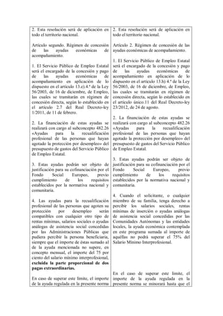 2. Esta resolución será de aplicación en 2. Esta resolución será de aplicación en
todo el territorio nacional.             todo el territorio nacional.

Artículo segundo. Régimen de concesión Artículo 2. Régimen de concesión de las
de      las   ayudas      económicas       de ayudas económicas de acompañamiento.
acompañamiento.
                                              1. El Servicio Público de Empleo Estatal
1. El Servicio Público de Empleo Estatal será el encargado de la concesión y pago
será el encargado de la concesión y pago de          las   ayudas     económicas      de
de      las   ayudas      económicas       de acompañamiento en aplicación de lo
acompañamiento en aplicación de lo dispuesto en el artículo 13.h) 4.ª de la Ley
dispuesto en el artículo 13.e).4.ª de la Ley 56/2003, de 16 de diciembre, de Empleo,
56/2003, de 16 de diciembre, de Empleo, las cuales se tramitarán en régimen de
las cuales se tramitarán en régimen de concesión directa, según lo establecido en
concesión directa, según lo establecido en el artículo único.11 del Real Decreto-ley
el artículo 2.7 del Real Decreto-ley 23/2012, de 24 de agosto.
1/2011, de 11 de febrero.
                                              2. La financiación de estas ayudas se
2. La financiación de estas ayudas se realizará con cargo al subconcepto 482.26
realizará con cargo al subconcepto 482.26 «Ayudas          para    la    recualificación
«Ayudas       para     la    recualificación profesional de las personas que hayan
profesional de las personas que hayan agotado la protección por desempleo» del
agotado la protección por desempleo» del presupuesto de gastos del Servicio Público
presupuesto de gastos del Servicio Público de Empleo Estatal.
de Empleo Estatal.
                                              3. Estas ayudas podrán ser objeto de
3. Estas ayudas podrán ser objeto de justificación para su cofinanciación por el
justificación para su cofinanciación por el Fondo        Social     Europeo,      previo
Fondo       Social      Europeo,      previo cumplimiento       de     los    requisitos
cumplimiento        de     los     requisitos establecidos por la normativa nacional y
establecidos por la normativa nacional y comunitaria.
comunitaria.
                                              4. Cuando el solicitante, o cualquier
4. Las ayudas para la recualificación miembro de su familia, tenga derecho a
profesional de las personas que agoten su percibir los salarios sociales, rentas
protección      por     desempleo      serán mínimas de inserción o ayudas análogas
compatibles con cualquier otro tipo de de asistencia social concedidas por las
rentas mínimas, salarios sociales o ayudas Comunidades Autónomas y las entidades
análogas de asistencia social concedidas locales, la ayuda económica contemplada
por las Administraciones Públicas que en este programa sumada al importe de
pudiera percibir la persona beneficiaria, aquéllas no podrá superar el 75% del
siempre que el importe de éstas sumado al Salario Mínimo Interprofesional.
de la ayuda mencionada no supere, en
concepto mensual, el importe del 75 por
ciento del salario mínimo interprofesional,
excluida la parte proporcional de dos
pagas extraordinarias.
                                              En el caso de superar este límite, el
En caso de superar este límite, el importe importe de la ayuda regulada en la
de la ayuda regulada en la presente norma presente norma se minorará hasta que el
 