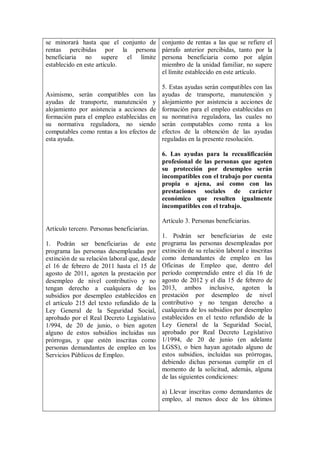 se minorará hasta que el conjunto de          conjunto de rentas a las que se refiere el
rentas percibidas por la persona              párrafo anterior percibidas, tanto por la
beneficiaria no supere el límite              persona beneficiaria como por algún
establecido en este artículo.                 miembro de la unidad familiar, no supere
                                              el límite establecido en este artículo.

                                              5. Estas ayudas serán compatibles con las
Asimismo, serán compatibles con las           ayudas de transporte, manutención y
ayudas de transporte, manutención y           alojamiento por asistencia a acciones de
alojamiento por asistencia a acciones de      formación para el empleo establecidas en
formación para el empleo establecidas en      su normativa reguladora, las cuales no
su normativa reguladora, no siendo            serán computables como renta a los
computables como rentas a los efectos de      efectos de la obtención de las ayudas
esta ayuda.                                   reguladas en la presente resolución.

                                              6. Las ayudas para la recualificación
                                              profesional de las personas que agoten
                                              su protección por desempleo serán
                                              incompatibles con el trabajo por cuenta
                                              propia o ajena, así como con las
                                              prestaciones sociales de carácter
                                              económico que resulten igualmente
                                              incompatibles con el trabajo.

                                              Artículo 3. Personas beneficiarias.
Artículo tercero. Personas beneficiarias.
                                              1. Podrán ser beneficiarias de este
1. Podrán ser beneficiarias de este           programa las personas desempleadas por
programa las personas desempleadas por        extinción de su relación laboral e inscritas
extinción de su relación laboral que, desde   como demandantes de empleo en las
el 16 de febrero de 2011 hasta el 15 de       Oficinas de Empleo que, dentro del
agosto de 2011, agoten la prestación por      período comprendido entre el día 16 de
desempleo de nivel contributivo y no          agosto de 2012 y el día 15 de febrero de
tengan derecho a cualquiera de los            2013, ambos inclusive, agoten la
subsidios por desempleo establecidos en       prestación por desempleo de nivel
el artículo 215 del texto refundido de la     contributivo y no tengan derecho a
Ley General de la Seguridad Social,           cualquiera de los subsidios por desempleo
aprobado por el Real Decreto Legislativo      establecidos en el texto refundido de la
1/994, de 20 de junio, o bien agoten          Ley General de la Seguridad Social,
alguno de estos subsidios incluidas sus       aprobado por Real Decreto Legislativo
prórrogas, y que estén inscritas como         1/1994, de 20 de junio (en adelante
personas demandantes de empleo en los         LGSS), o bien hayan agotado alguno de
Servicios Públicos de Empleo.                 estos subsidios, incluidas sus prórrogas,
                                              debiendo dichas personas cumplir en el
                                              momento de la solicitud, además, alguna
                                              de las siguientes condiciones:

                                              a) Llevar inscritas como demandantes de
                                              empleo, al menos doce de los últimos
 