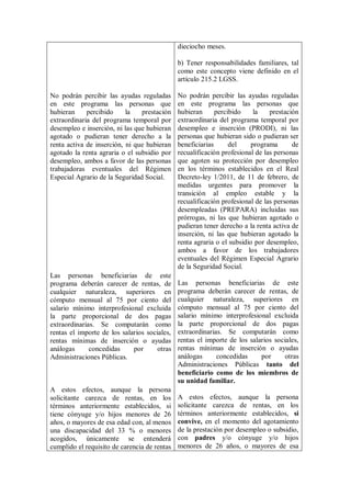 dieciocho meses.

                                              b) Tener responsabilidades familiares, tal
                                              como este concepto viene definido en el
                                              artículo 215.2 LGSS.

No podrán percibir las ayudas reguladas       No podrán percibir las ayudas reguladas
en este programa las personas que             en este programa las personas que
hubieran     percibido     la   prestación    hubieran      percibido     la   prestación
extraordinaria del programa temporal por      extraordinaria del programa temporal por
desempleo e inserción, ni las que hubieran    desempleo e inserción (PRODI), ni las
agotado o pudieran tener derecho a la         personas que hubieran sido o pudieran ser
renta activa de inserción, ni que hubieran    beneficiarias      del     programa      de
agotado la renta agraria o el subsidio por    recualificación profesional de las personas
desempleo, ambos a favor de las personas      que agoten su protección por desempleo
trabajadoras eventuales del Régimen           en los términos establecidos en el Real
Especial Agrario de la Seguridad Social.      Decreto-ley 1/2011, de 11 de febrero, de
                                              medidas urgentes para promover la
                                              transición al empleo estable y la
                                              recualificación profesional de las personas
                                              desempleadas (PREPARA) incluidas sus
                                              prórrogas, ni las que hubieran agotado o
                                              pudieran tener derecho a la renta activa de
                                              inserción, ni las que hubieran agotado la
                                              renta agraria o el subsidio por desempleo,
                                              ambos a favor de los trabajadores
                                              eventuales del Régimen Especial Agrario
                                              de la Seguridad Social.
Las personas beneficiarias de este
programa deberán carecer de rentas, de        Las personas beneficiarias de este
cualquier naturaleza, superiores en           programa deberán carecer de rentas, de
cómputo mensual al 75 por ciento del          cualquier naturaleza, superiores en
salario mínimo interprofesional excluida      cómputo mensual al 75 por ciento del
la parte proporcional de dos pagas            salario mínimo interprofesional excluida
extraordinarias. Se computarán como           la parte proporcional de dos pagas
rentas el importe de los salarios sociales,   extraordinarias. Se computarán como
rentas mínimas de inserción o ayudas          rentas el importe de los salarios sociales,
análogas      concedidas     por      otras   rentas mínimas de inserción o ayudas
Administraciones Públicas.                    análogas      concedidas     por      otras
                                              Administraciones Públicas tanto del
                                              beneficiario como de los miembros de
                                              su unidad familiar.
A estos efectos, aunque la persona
solicitante carezca de rentas, en los         A estos efectos, aunque la persona
términos anteriormente establecidos, si       solicitante carezca de rentas, en los
tiene cónyuge y/o hijos menores de 26         términos anteriormente establecidos, si
años, o mayores de esa edad con, al menos     convive, en el momento del agotamiento
una discapacidad del 33 % o menores           de la prestación por desempleo o subsidio,
acogidos, únicamente se entenderá             con padres y/o cónyuge y/o hijos
cumplido el requisito de carencia de rentas   menores de 26 años, o mayores de esa
 