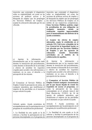 inserción, que contemple el diagnóstico       inserción, que contemple el diagnóstico
sobre su empleabilidad, así como en las       sobre su empleabilidad, así como las
acciones de políticas activas y de            acciones de políticas activas de empleo y
búsqueda de empleo que les propongan          de búsqueda de empleo que les propongan
los Servicios Públicos de Empleo y            los Servicios Públicos de Empleo en el
aceptar la colocación adecuada que les sea    ámbito de sus respectivas competencias.
ofrecida.                                     Estos Servicios Públicos podrán exigir
                                              la acreditación de esta obligación en
                                              cualquier     momento,       siendo    su
                                              realización requisito imprescindible
                                              para el mantenimiento del disfrute de la
                                              ayuda económica.

                                              c) Aceptar las ofertas de empleo
                                              adecuadas, según lo establecido en el
                                              artículo 231.3 del texto refundido de la
                                              Ley General de la Seguridad Social, ya
                                              sea ofrecida por los Servicios Públicos
                                              de Empleo o por las agencias de
                                              colocación      cuando       desarrollen
                                              actividades en el ámbito de la
                                              colaboración de aquéllos.
c)    Aportar     la     información      y
documentación que se les requiera tanto       d)    Aportar     la     información      y
durante la instrucción del procedimiento,     documentación que se les requiera tanto
como durante el desarrollo de la actividad,   durante la instrucción del procedimiento,
a efectos de acreditar los requisitos         como durante el desarrollo de la actividad,
exigidos para acceder a las subvenciones y    a efectos de acreditar los requisitos
mantener, en su caso, el derecho a la         exigidos para acceder a las subvenciones y
percepción de las mismas.                     mantener, en su caso, el derecho a la
                                              percepción de las mismas.

                                              e) Comunicar al Servicio Público de
d) Comunicar al Servicio Público de           Empleo Estatal cualquier circunstancia
Empleo Estatal la percepción de rentas, de    por la que hayan dejado de reunir los
cualquier naturaleza, que modificaran el      requisitos de acceso al programa, así
importe de las percibidas en el momento       como la percepción de las rentas
en que solicitó la ayuda.                     contempladas en el artículo único.6 del
                                              Real Decreto-ley 23/2012, de 24 de
                                              agosto, de cualquier naturaleza, que
                                              modificaran el importe de las percibidas
                                              en el momento en que solicitó la ayuda.

Artículo quinto. Ayuda económica de Artículo 5. Ayuda económica de
acompañamiento por la participación en el acompañamiento por la participación en el
programa de recualificación profesional.  programa de recualificación profesional.

1. La finalidad de esta ayuda es la de 1. La finalidad de esta ayuda es la de
reforzar y facilitar la participación de las reforzar y facilitar la participación de las
personas desempleadas en el programa de personas desempleadas en el programa de
 
