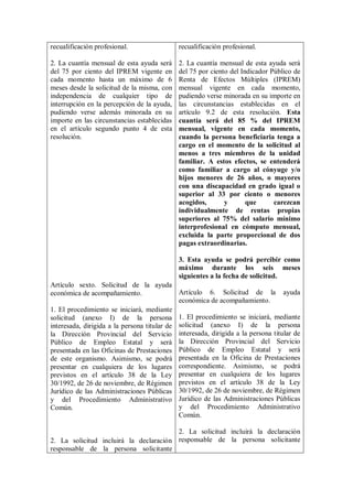 recualificación profesional.                 recualificación profesional.

2. La cuantía mensual de esta ayuda será     2. La cuantía mensual de esta ayuda será
del 75 por ciento del IPREM vigente en       del 75 por ciento del Indicador Público de
cada momento hasta un máximo de 6            Renta de Efectos Múltiples (IPREM)
meses desde la solicitud de la misma, con    mensual vigente en cada momento,
independencia de cualquier tipo de           pudiendo verse minorada en su importe en
interrupción en la percepción de la ayuda,   las circunstancias establecidas en el
pudiendo verse además minorada en su         artículo 9.2 de esta resolución. Esta
importe en las circunstancias establecidas   cuantía será del 85 % del IPREM
en el artículo segundo punto 4 de esta       mensual, vigente en cada momento,
resolución.                                  cuando la persona beneficiaria tenga a
                                             cargo en el momento de la solicitud al
                                             menos a tres miembros de la unidad
                                             familiar. A estos efectos, se entenderá
                                             como familiar a cargo al cónyuge y/o
                                             hijos menores de 26 años, o mayores
                                             con una discapacidad en grado igual o
                                             superior al 33 por ciento o menores
                                             acogidos,       y       que      carezcan
                                             individualmente de rentas propias
                                             superiores al 75% del salario mínimo
                                             interprofesional en cómputo mensual,
                                             excluida la parte proporcional de dos
                                             pagas extraordinarias.

                                             3. Esta ayuda se podrá percibir como
                                             máximo durante los seis meses
                                             siguientes a la fecha de solicitud.
Artículo sexto. Solicitud de la ayuda
económica de acompañamiento.                 Artículo 6. Solicitud de la ayuda
                                             económica de acompañamiento.
1. El procedimiento se iniciará, mediante
solicitud (anexo I) de la persona 1. El procedimiento se iniciará, mediante
interesada, dirigida a la persona titular de solicitud (anexo I) de la persona
la Dirección Provincial del Servicio interesada, dirigida a la persona titular de
Público de Empleo Estatal y será la Dirección Provincial del Servicio
presentada en las Oficinas de Prestaciones Público de Empleo Estatal y será
de este organismo. Asimismo, se podrá presentada en la Oficina de Prestaciones
presentar en cualquiera de los lugares correspondiente. Asimismo, se podrá
previstos en el artículo 38 de la Ley presentar en cualquiera de los lugares
30/1992, de 26 de noviembre, de Régimen previstos en el artículo 38 de la Ley
Jurídico de las Administraciones Públicas 30/1992, de 26 de noviembre, de Régimen
y del Procedimiento Administrativo Jurídico de las Administraciones Públicas
Común.                                       y del Procedimiento Administrativo
                                             Común.

                                        2. La solicitud incluirá la declaración
2. La solicitud incluirá la declaración responsable de la persona solicitante
responsable de la persona solicitante
 