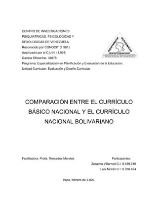 CENTRO DE INVESTIGACIONES
PSIQUIATRICAS, PSICOLOGICAS Y
SEXOLOGICAS DE VENEZUELA
Reconocido por CONOCIT (1.981)
Autorizado por el C.U.N. (1.991)
Gaceta Oficial No. 34678
Programa: Especialización en Planificación y Evaluación de la Educación.
Unidad Curricular: Evaluación y Diseño Curricular




  COMPARACIÓN ENTRE EL CURRÍCULO
    BÁSICO NACIONAL Y EL CURRÍCULO
                NACIONAL BOLIVARIANO




Facilitadora: Profa. Mercedes Morales                              Participantes:
                                                    Zoraima Villarroel C.I. 9.459.746
                                                          Luis Morán C.I. 9.938.494


                             Irapa, febrero de 2.009.
 