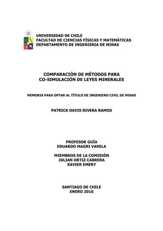 UNIVERSIDAD DE CHILE
    FACULTAD DE CIENCIAS FÍSICAS Y MATEMÁTICAS
    DEPARTAMENTO DE INGENIERIA DE MINAS




       COMPARACIÓN DE MÉTODOS PARA
      CO-SIMULACIÓN DE LEYES MINERALES


MEMORIA PARA OPTAR AL TÍTULO DE INGENIERO CIVIL DE MINAS



            PATRICK DAVIS RIVERA RAMOS




                  PROFESOR GUÍA
               EDUARDO MAGRI VARELA

             MIEMBROS DE LA COMISIÓN
               JULIAN ORTIZ CABRERA
                   XAVIER EMERY




                 SANTIAGO DE CHILE
                    ENERO 2010
 