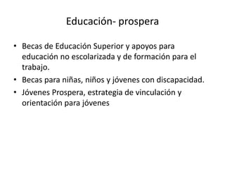 Educación- prospera
• Becas de Educación Superior y apoyos para
educación no escolarizada y de formación para el
trabajo.
• Becas para niñas, niños y jóvenes con discapacidad.
• Jóvenes Prospera, estrategia de vinculación y
orientación para jóvenes
 
