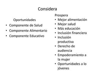 Considera
Oportunidades
• Componente de Salud
• Componente Alimentario
• Componente Educativo
Prospera
• Mejor alimentación
• Mejor salud
• Más educación
• Inclusión financiera
• Inclusión
productiva
• Derecho de
audiencia
• Empoderamiento a
la mujer
• Oportunidades a lo
jóvenes
 