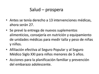 Salud – prospera
• Antes se tenía derecho a 13 intervenciones médicas,
ahora serán 27.
• Se prevé la entrega de nuevos suplementos
alimenticios, consejería en nutrición y equipamiento
de unidades médicas para medir talla y peso de niñas
y niños.
• Afiliación efectiva al Seguro Popular y al Seguro
Médico Siglo XXI para niños menores de 5 años.
• Acciones para la planificación familiar y prevención
del embarazo adolescente.
 
