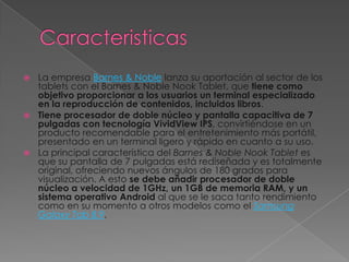 La empresa Barnes & Noble lanza su aportación al sector de los
  tablets con el Barnes & Noble Nook Tablet, que tiene como
  objetivo proporcionar a los usuarios un terminal especializado
  en la reproducción de contenidos, incluidos libros.
 Tiene procesador de doble núcleo y pantalla capacitiva de 7
  pulgadas con tecnología VividView IPS, convirtiéndose en un
  producto recomendable para el entretenimiento más portátil,
  presentado en un terminal ligero y rápido en cuanto a su uso.
 La principal característica del Barnes & Noble Nook Tablet es
  que su pantalla de 7 pulgadas está rediseñada y es totalmente
  original, ofreciendo nuevos ángulos de 180 grados para
  visualización. A esto se debe añadir procesador de doble
  núcleo a velocidad de 1GHz, un 1GB de memoria RAM, y un
  sistema operativo Android al que se le saca tanto rendimiento
  como en su momento a otros modelos como el Samsung
  Galaxy Tab 8.9.
 