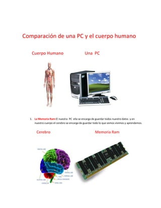 Comparación de una PC y el cuerpo humano

   Cuerpo Humano                              Una PC




  1. La Memoria Ram:El nuestra PC ella se encarga de guardar todos nuestro datos y en
     nuestro cuerpo el cerebro se encarga de guardar todo lo que vemos vivimos y aprendemos.


       Cerebro                                        Memoria Ram
 