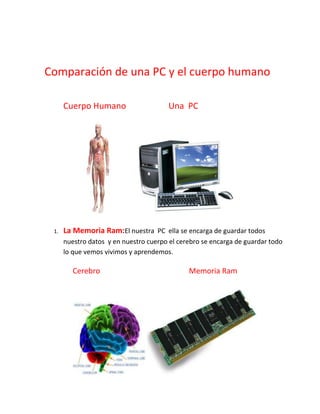 Comparación de una PC y el cuerpo humano

      Cuerpo Humano                     Una PC




 1.   La Memoria Ram:El nuestra PC ella se encarga de guardar todos
      nuestro datos y en nuestro cuerpo el cerebro se encarga de guardar todo
      lo que vemos vivimos y aprendemos.

         Cerebro                              Memoria Ram
 
