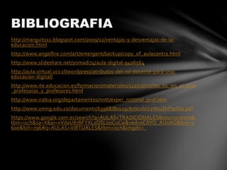 http://marguit111.blogspot.com/2009/12/ventajas-y-desventajas-de-la-
educacion.html
http://www.angelfire.com/art/emergent/backup/copy_of_aulacontra.html
http://www.slideshare.net/yomadi74/aula-digital-9406564
http://aula.virtual.ucv.cl/wordpress/atributos-del-rol-docente-para-una-
educacion-digital/
http://www.ite.educacion.es/formacion/materiales/112/cd/m7/las_tic_en_el_aula
_profesoras_y_profesores.html
http://www.irabia.org/departamentos/nntt/exper_nntt/rol_prof.htm
http://www.umng.edu.co/documents/63968/80129/ArticuloV2No2DrPadilla.pdf
https://www.google.com.ec/search?q=AULAS+TRADICIONALES&source=lnms&
tbm=isch&sa=X&ei=nVdaU87BFYXLsQSLooCoCw&ved=0CAYQ_AUoAQ&biw=1
600&bih=796#q=AULAS+VIRTUALES&tbm=isch&imgdii=_
BIBLIOGRAFIA
 