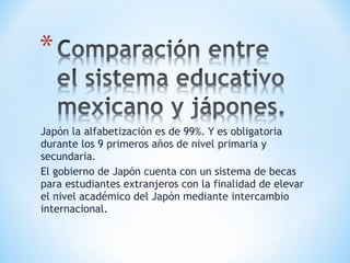 Japón la alfabetización es de 99%. Y es obligatoria durante los 9 primeros años de nivel primaria y secundaria. El gobierno de Japón cuenta con un sistema de becas para estudiantes extranjeros con la finalidad de elevar el nivel académico del Japón mediante intercambio internacional.  