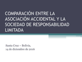 COMPARACIÓN ENTRE LA
ASOCIACIÓN ACCIDENTAL Y LA
SOCIEDAD DE RESPONSABILIDAD
LIMITADA
Santa Cruz – Bolivia,
14 de diciembre de 2016
 