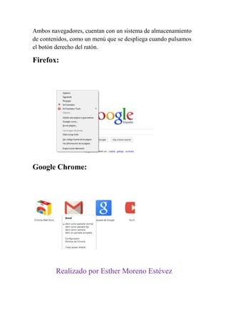 Ambos navegadores, cuentan con un sistema de almacenamiento
de contenidos, como un menú que se despliega cuando pulsamos
el botón derecho del ratón.

Firefox:




Google Chrome:




        Realizado por Esther Moreno Estévez
 