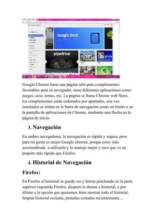 Google Chrome tiene una página sólo para complementos
favorables para su navegador, tiene diferentes aplicaciones como
juegos, ocio, temas, etc. La página se llama Chrome web Store,
los complementos están ordenados por apartados, una vez
instalados se sitúan en la barra de navegación como un botón o en
la pantalla de aplicaciones de Chrome, mediante una flecha en la
página de inicio.

   3. Navegación
En ambos navegadores, la navegación es rápida y segura, pero
para mi gusto es mejor Google chrome, porque estoy más
acostumbrada a utilizarlo y lo manejo mejor y creo que va un
poquito más rápido que Firefox.

   4. Historial     de Navegación
Firefox:
En Firefox el historial se puede ver y borrar pinchando en la parte
superior izquierda Firefox, después le damos a historial, y por
último a la opción que queramos, bien mostrar todo el historial,
limpiar historial reciente, pestañas cerradas recientemente…
 