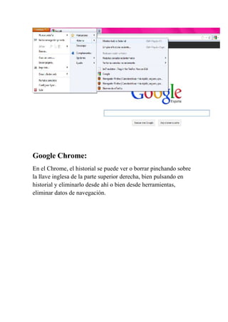 Google Chrome:
En el Chrome, el historial se puede ver o borrar pinchando sobre
la llave inglesa de la parte superior derecha, bien pulsando en
historial y eliminarlo desde ahí o bien desde herramientas,
eliminar datos de navegación.
 