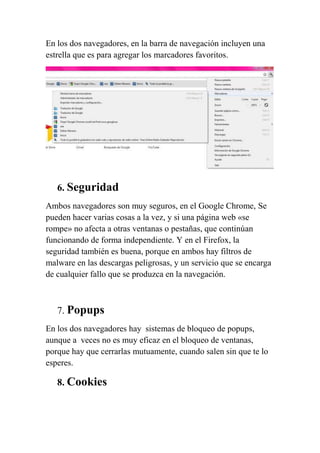 En los dos navegadores, en la barra de navegación incluyen una
estrella que es para agregar los marcadores favoritos.




   6. Seguridad
Ambos navegadores son muy seguros, en el Google Chrome, Se
pueden hacer varias cosas a la vez, y si una página web «se
rompe» no afecta a otras ventanas o pestañas, que continúan
funcionando de forma independiente. Y en el Firefox, la
seguridad también es buena, porque en ambos hay filtros de
malware en las descargas peligrosas, y un servicio que se encarga
de cualquier fallo que se produzca en la navegación.



   7. Popups
En los dos navegadores hay sistemas de bloqueo de popups,
aunque a veces no es muy eficaz en el bloqueo de ventanas,
porque hay que cerrarlas mutuamente, cuando salen sin que te lo
esperes.

   8. Cookies
 
