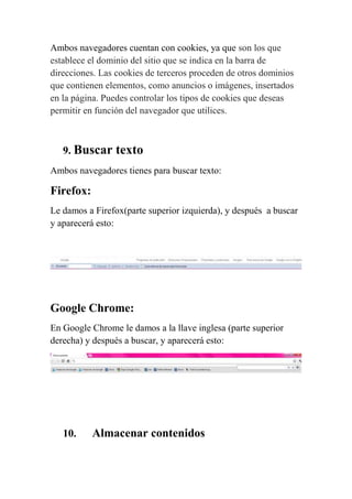 Ambos navegadores cuentan con cookies, ya que son los que
establece el dominio del sitio que se indica en la barra de
direcciones. Las cookies de terceros proceden de otros dominios
que contienen elementos, como anuncios o imágenes, insertados
en la página. Puedes controlar los tipos de cookies que deseas
permitir en función del navegador que utilices.



   9. Buscar    texto
Ambos navegadores tienes para buscar texto:

Firefox:
Le damos a Firefox(parte superior izquierda), y después a buscar
y aparecerá esto:




Google Chrome:
En Google Chrome le damos a la llave inglesa (parte superior
derecha) y después a buscar, y aparecerá esto:




   10.     Almacenar contenidos
 