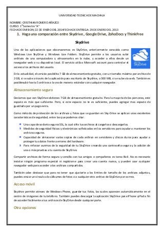 UNIVERSIDAD TECNICA DE MACHALA
NOMBRE: CRISTHIAN ROMERO AÑAZCO
CURSO: 1erSemestre “A”
FECHA DE EMISION: 22 DE ENERO DEL 2014FECHA DE ENTREGA: 29 DE ENERO DEL 2013

1. Haga una comparación entre Skydrive , Google Drive, ZohoDocs y ThinkFree
Skydrive
Una de las aplicaciones que observaremos es SkyDrive, anteriormente conocida como
Windows Live SkyDrive y Windows Live Folders. SkyDrive permite a los usuarios subir
archivos de una computadora y almacenarlos en la nube, y acceder a ellos desde un
navegador web o su dispositivo local. El servicio utiliza Microsoft account para controlar el
acceso a los archivos del usuario.
En la actualidad, el servicio posibilita 7 GB de almacenamiento gratuito, con un tamaño máximo por archivo de
2 GB, si se sube a través de la aplicación para escritorio de Skydrive, o 300 MB, si se sube vía web. También es
posiblesubir hasta 5 archivos a la vez de manera estándar con cualquier navegador.

Almacenamiento seguro
Decíamos que con SkyDrive obtienes 7 GB de almacenamiento gratuito. Para la mayoría de las personas, este
espacio es más que suficiente. Pero, si este espacio no te es suficiente, puedes agregar mas espacio de
guardado por un pago extra.
Como método de protección de los archivos y fotos que se guardan en Sky-Drive se aplican unas excelentes
características de seguridad, entre las que podemos citar:
Una capa de sockets seguros SSL, la cual cifra tus archivos al cargarlos o descargarlos.
Medidas de seguridad físicas y electrónicas sofisticadas en los servidores para ayudar a mantener los
archivos seguros.
Capacidad de almacenar varias copias de cada archivo en servidores y discos duros para ayudar a
proteger tus datos frente a errores del hardware.
Para reforzar aunmas de la seguridad de tu SkyDrive creando una contraseña segura y la adición de
una o más pruebas a tu cuenta de SkyDrive.
Compartir archivos de forma segura y sencilla con tus amigos o compañeros es tarea fácil. No es necesario
instalar ningún programa especial ni registrarse para crear una cuenta nueva, y pueden usar cualquier
navegador web para acceder a los archivos compartidos.
También cabe destacar que para no tener que ajustarte a los límites de tamaño de los archivos adjuntos,
puedes enviar un vínculo a los álbumes de fotos o a cualquier otro archivo de SkyDrive por correo.

Acceso móvil
Skydrive permite atreves de Windows Phone, guardar tus fotos, las cuales aparecen automáticamente en el
centro de imágenes de tu teléfono. También puedes descargar la aplicación SkyDrive para iPhone yiPad a fin
de acceder fácilmente a tus archivos de SkyDrive desde cualquier parte.

Otra opciones

 