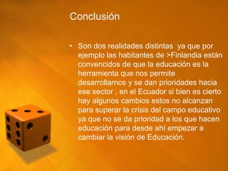 Conclusión

• Son dos realidades distintas ya que por
  ejemplo las habitantes de >Finlandia están
  convencidos de que la educación es la
  herramienta que nos permite
  desarrollarnos y se dan prioridades hacia
  ese sector , en el Ecuador si bien es cierto
  hay algunos cambios estos no alcanzan
  para superar la crisis del campo educativo
  ya que no se da prioridad a los que hacen
  educación para desde ahí empezar a
  cambiar la visión de Educación.
 