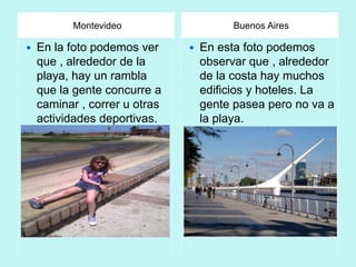 Montevideo                    Buenos Aires

   En la foto podemos ver        En esta foto podemos
    que , alrededor de la          observar que , alrededor
    playa, hay un rambla           de la costa hay muchos
    que la gente concurre a        edificios y hoteles. La
    caminar , correr u otras       gente pasea pero no va a
    actividades deportivas.        la playa.
 