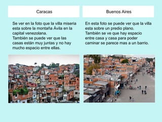 Caracas                                Buenos Aires

Se ver en la foto que la villa miseria   En esta foto se puede ver que la villa
esta sobre la montaña Ávila en la        esta sobre un predio plano.
capital venezolana.                      También se ve que hay espacio
También se puede ver que las             entre casa y casa para poder
casas están muy juntas y no hay          caminar se parece mas a un barrio.
mucho espacio entre ellas.
 
