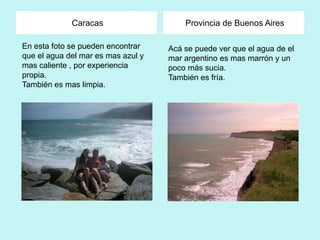 Caracas                    Provincia de Buenos Aires

En esta foto se pueden encontrar    Acá se puede ver que el agua de el
que el agua del mar es mas azul y   mar argentino es mas marrón y un
mas caliente , por experiencia      poco más sucia.
propia.                             También es fría.
También es mas limpia.
 