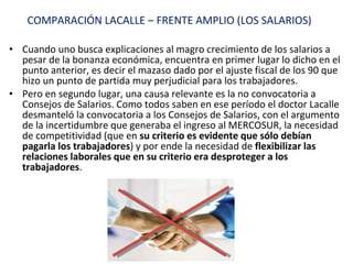 Cuando uno busca explicaciones al magro crecimiento de los salarios a pesar de la bonanza económica, encuentra en primer lugar lo dicho en el punto anterior, es decir el mazaso dado por el ajuste fiscal de los 90 que hizo un punto de partida muy perjudicial para los trabajadores. Pero en segundo lugar, una causa relevante es la no convocatoria a Consejos de Salarios. Como todos saben en ese período el doctor Lacalle desmanteló la convocatoria a los Consejos de Salarios, con el argumento de la incertidumbre que generaba el ingreso al MERCOSUR, la necesidad de competitividad (que en  su criterio es evidente que sólo debían pagarla los trabajadores ) y por ende la necesidad de  flexibilizar las relaciones laborales que en su criterio era desproteger a los trabajadores . COMPARACIÓN LACALLE – FRENTE AMPLIO (LOS SALARIOS) 