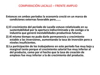 Entonces en ambos períodos la economía creció en un marco de condiciones externas favorable pero……. 1) El crecimiento del período de Lacalle estuvo relativizado en su sustentabilidad por la apertura indiscriminada y de castigo a la industria que generó inestabilidades productivas futuras. 2) Al mismo tiempo no pudo darle permanencia y crecimiento estable a las inversiones, aumentando la tasa de inversión pero a niveles insuficientes. 3) La participación de los trabajadores en este período fue muy baja y marginal tanto porque el crecimiento salarial fue muy inferior al del producto, como por el hecho que la tasa de creación de empleos fue muy inferior a la de crecimiento del producto. COMPARACIÓN LACALLE – FRENTE AMPLIO 