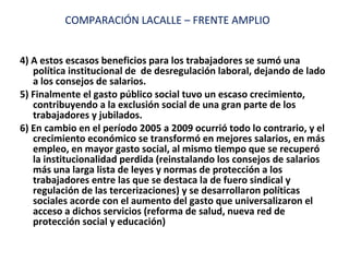 4) A estos escasos beneficios para los trabajadores se sumó una política institucional de  de desregulación laboral, dejando de lado a los consejos de salarios. 5) Finalmente el gasto público social tuvo un escaso crecimiento, contribuyendo a la exclusión social de una gran parte de los trabajadores y jubilados. 6) En cambio en el período 2005 a 2009 ocurrió todo lo contrario, y el crecimiento económico se transformó en mejores salarios, en más empleo, en mayor gasto social, al mismo tiempo que se recuperó la institucionalidad perdida (reinstalando los consejos de salarios más una larga lista de leyes y normas de protección a los trabajadores entre las que se destaca la de fuero sindical y regulación de las tercerizaciones) y se desarrollaron políticas sociales acorde con el aumento del gasto que universalizaron el acceso a dichos servicios (reforma de salud, nueva red de protección social y educación) COMPARACIÓN LACALLE – FRENTE AMPLIO 