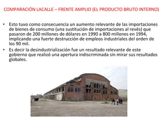 Esto tuvo como consecuencia un aumento relevante de las importaciones de bienes de consumo (una sustitución de importaciones al revés) que pasaron de 200 millones de dólares en 1990 a 800 millones en 1994, implicando una fuerte destrucción de empleos industriales del orden de los 90 mil. Es decir la desindustrialización fue un resultado relevante de este gobierno que realizó una apertura indiscriminada sin mirar sus resultados globales. COMPARACIÓN LACALLE – FRENTE AMPLIO (EL PRODUCTO BRUTO INTERNO) 