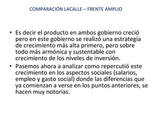 Es decir el producto en ambos gobierno creció pero en este gobierno se realizó una estrategia de crecimiento más alta primero, pero sobre todo más armónica y sustentable con crecimiento de los niveles de inversión. Pasemos ahora a analizar como repercutió este crecimiento en los aspectos sociales (salarios, empleo y gasto social) donde las diferencias que ya comienzan a verse en los puntos anteriores, se hacen muy notorias. COMPARACIÓN LACALLE – FRENTE AMPLIO 