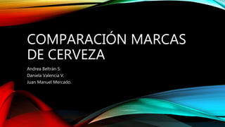 COMPARACIÓN MARCAS
DE CERVEZA
Andrea Beltrán S.
Daniela Valencia V.
Juan Manuel Mercado.
 
