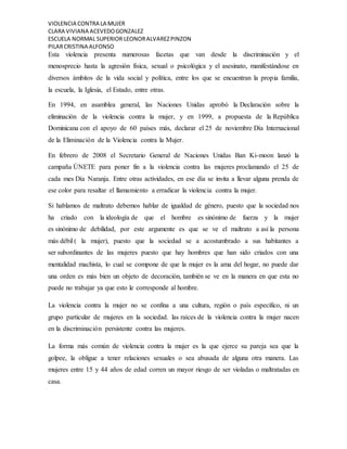 VIOLENCIA CONTRA LA MUJER
CLARA VIVIANA ACEVEDOGONZALEZ
ESCUELA NORMAL SUPERIOR LEONORALVAREZPINZON
PILARCRISTINA ALFONSO
Esta violencia presenta numerosas facetas que van desde la discriminación y el
menosprecio hasta la agresión física, sexual o psicológica y el asesinato, manifestándose en
diversos ámbitos de la vida social y política, entre los que se encuentran la propia familia,
la escuela, la Iglesia, el Estado, entre otras.
En 1994, en asamblea general, las Naciones Unidas aprobó la Declaración sobre la
eliminación de la violencia contra la mujer, y en 1999, a propuesta de la República
Dominicana con el apoyo de 60 países más, declarar el 25 de noviembre Día Internacional
de la Eliminación de la Violencia contra la Mujer.
En febrero de 2008 el Secretario General de Naciones Unidas Ban Ki-moon lanzó la
campaña ÚNETE para poner fin a la violencia contra las mujeres proclamando el 25 de
cada mes Día Naranja. Entre otras actividades, en ese día se invita a llevar alguna prenda de
ese color para resaltar el llamamiento a erradicar la violencia contra la mujer.
Si hablamos de maltrato debemos hablar de igualdad de género, puesto que la sociedad nos
ha criado con la ideología de que el hombre es sinónimo de fuerza y la mujer
es sinónimo de debilidad, por este argumente es que se ve el maltrato a así la persona
más débil ( la mujer), puesto que la sociedad se a acostumbrado a sus habitantes a
ser subordinantes de las mujeres puesto que hay hombres que han sido criados con una
mentalidad machista, lo cual se compone de que la mujer es la ama del hogar, no puede dar
una orden es más bien un objeto de decoración, también se ve en la manera en que esta no
puede no trabajar ya que esto le corresponde al hombre.
La violencia contra la mujer no se confina a una cultura, región o país especifico, ni un
grupo particular de mujeres en la sociedad. las raíces de la violencia contra la mujer nacen
en la discriminación persistente contra las mujeres.
La forma más común de violencia contra la mujer es la que ejerce su pareja sea que la
golpee, la obligue a tener relaciones sexuales o sea abusada de alguna otra manera. Las
mujeres entre 15 y 44 años de edad corren un mayor riesgo de ser violadas o maltratadas en
casa.
 