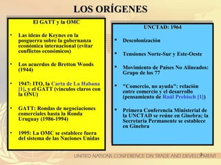 3
LOS ORÍGENESLOS ORÍGENES
El GATT y la OMCEl GATT y la OMC
• Las ideas de Keynes en la
posguerra sobre la gobernanza
económica internacional (evitar
conflictos económicos)
• Los acuerdos de Bretton Woods
(1944)
• 1947: ITO, la Carta de La Habana
[1], y el GATT (vínculos claros con
la ONU)
• GATT: Rondas de negociaciones
comerciales hasta la Ronda
Uruguay (1986-1994)
• 1995: La OMC se establece fuera
del sistema de las Naciones Unidas
El GATT y la OMCEl GATT y la OMC
• Las ideas de Keynes en la
posguerra sobre la gobernanza
económica internacional (evitar
conflictos económicos)
• Los acuerdos de Bretton Woods
(1944)
• 1947: ITO, la Carta de La Habana
[1], y el GATT (vínculos claros con
la ONU)
• GATT: Rondas de negociaciones
comerciales hasta la Ronda
Uruguay (1986-1994)
• 1995: La OMC se establece fuera
del sistema de las Naciones Unidas
UNCTAD: 1964UNCTAD: 1964
 Descolonización
 Tensiones Norte-Sur y Este-Oeste
 Movimiento de Países No Alineados:
Grupo de los 77
 "Comercio, no ayuda": relación
entre comercio y el desarrollo
(pensamiento de Raúl Prebisch [1])
 Primera Conferencia Ministerial de
la UNCTAD se reúne en Ginebra; la
Secretaría Permanente se establece
en Ginebra
UNCTAD: 1964UNCTAD: 1964
 Descolonización
 Tensiones Norte-Sur y Este-Oeste
 Movimiento de Países No Alineados:
Grupo de los 77
 "Comercio, no ayuda": relación
entre comercio y el desarrollo
(pensamiento de Raúl Prebisch [1])
 Primera Conferencia Ministerial de
la UNCTAD se reúne en Ginebra; la
Secretaría Permanente se establece
en Ginebra
 