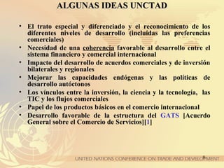 8
ALGUNAS IDEAS UNCTADALGUNAS IDEAS UNCTAD
• El trato especial y diferenciado y el reconocimiento de los
diferentes niveles de desarrollo (incluidas las preferencias
comerciales)
• Necesidad de una coherencia favorable al desarrollo entre el
sistema financiero y comercial internacional
• Impacto del desarrollo de acuerdos comerciales y de inversión
bilaterales y regionales
• Mejorar las capacidades endógenas y las políticas de
desarrollo autóctonos
• Los vínculos entre la inversión, la ciencia y la tecnología, las
TIC y los flujos comerciales
• Papel de los productos básicos en el comercio internacional
• Desarrollo favorable de la estructura del GATS [Acuerdo
General sobre el Comercio de Servicios][1]
 