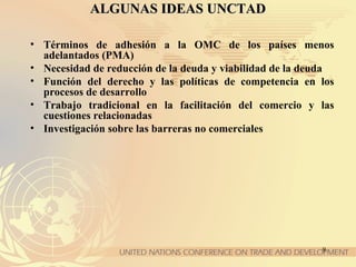 9
ALGUNAS IDEAS UNCTADALGUNAS IDEAS UNCTAD
• Términos de adhesión a la OMC de los países menos
adelantados (PMA)
• Necesidad de reducción de la deuda y viabilidad de la deuda
• Función del derecho y las políticas de competencia en los
procesos de desarrollo
• Trabajo tradicional en la facilitación del comercio y las
cuestiones relacionadas
• Investigación sobre las barreras no comerciales
 