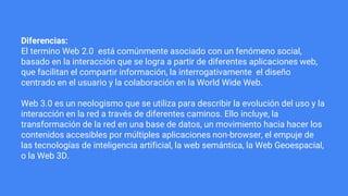 Diferencias:
El termino Web 2.0 está comúnmente asociado con un fenómeno social,
basado en la interacción que se logra a partir de diferentes aplicaciones web,
que facilitan el compartir información, la interrogativamente el diseño
centrado en el usuario y la colaboración en la World Wide Web.
Web 3.0 es un neologismo que se utiliza para describir la evolución del uso y la
interacción en la red a través de diferentes caminos. Ello incluye, la
transformación de la red en una base de datos, un movimiento hacia hacer los
contenidos accesibles por múltiples aplicaciones non-browser, el empuje de
las tecnologías de inteligencia artificial, la web semántica, la Web Geoespacial,
o la Web 3D.
 