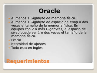 Oracle
   Al menos 1 Gigabyte de memoria física.
   Al menos 1 Gigabyte de espacio de swap o dos
    veces el tamaño de la memoria física. En
    equipos con 2 o más Gigabytes, el espacio de
    swap puede ser 1 o dos veces el tamaño de la
    memoria física.
   Precio
   Necesidad de ajustes
   Todo esta en ingles



Requerimientos
 