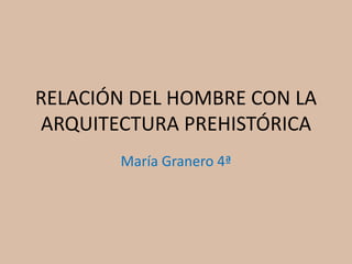 RELACIÓN DEL HOMBRE CON LA
ARQUITECTURA PREHISTÓRICA
María Granero 4ª
 